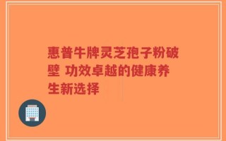 惠普牛牌灵芝孢子粉破壁 功效卓越的健康养生新选择