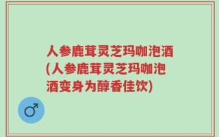 人参鹿茸灵芝玛咖泡酒(人参鹿茸灵芝玛咖泡酒变身为醇香佳饮)