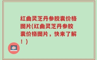 红曲灵芝丹参胶囊价格图片(红曲灵芝丹参胶囊价格图片，快来了解！)