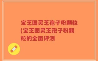 宝芝图灵芝孢子粉颗粒(宝芝图灵芝孢子粉颗粒的全面评测
