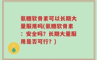 氨糖软骨素可以长期大量服用吗(氨糖软骨素：安全吗？长期大量服用是否可行？)
