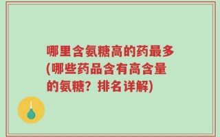哪里含氨糖高的药最多(哪些药品含有高含量的氨糖？排名详解)