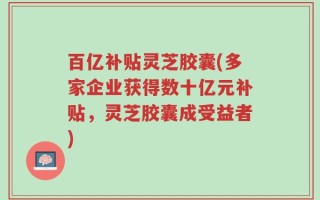 百亿补贴灵芝胶囊(多家企业获得数十亿元补贴，灵芝胶囊成受益者)