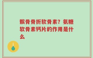 髌骨骨折软骨素？氨糖软骨素钙片的作用是什么
