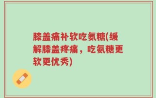 膝盖痛补软吃氨糖(缓解膝盖疼痛，吃氨糖更软更优秀)