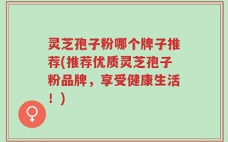 灵芝孢子粉哪个牌子推荐(推荐优质灵芝孢子粉品牌，享受健康生活！)