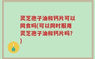 灵芝孢子油和钙片可以同食吗(可以同时服用灵芝孢子油和钙片吗？)