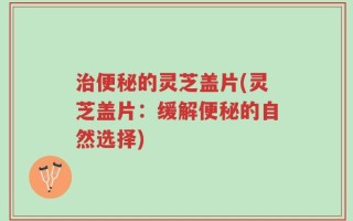 治便秘的灵芝盖片(灵芝盖片：缓解便秘的自然选择)