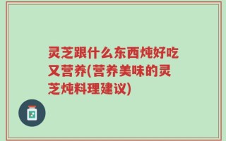 灵芝跟什么东西炖好吃又营养(营养美味的灵芝炖料理建议)