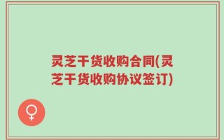 灵芝干货收购合同(灵芝干货收购协议签订)