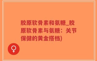 胶原软骨素和氨糖_胶原软骨素与氨糖：关节保健的黄金搭档)