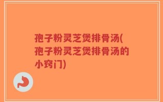 孢子粉灵芝煲排骨汤(孢子粉灵芝煲排骨汤的小窍门)