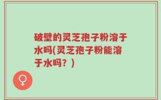 破壁的灵芝孢子粉溶于水吗(灵芝孢子粉能溶于水吗？)