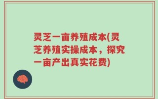 灵芝一亩养殖成本(灵芝养殖实操成本，探究一亩产出真实花费)