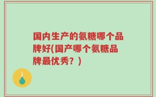 国内生产的氨糖哪个品牌好(国产哪个氨糖品牌最优秀？)