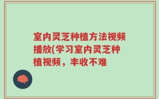 室内灵芝种植方法视频播放(学习室内灵芝种植视频，丰收不难