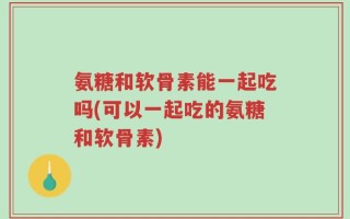 氨糖和软骨素能一起吃吗(可以一起吃的氨糖和软骨素)