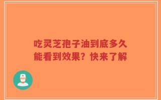 吃灵芝孢子油到底多久能看到效果？快来了解