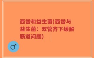 西替和益生菌(西替与益生菌：双管齐下缓解肠道问题)
