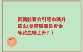 氨糖胶囊会引起血糖升高么(氨糖胶囊是否会导致血糖上升？)