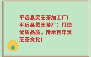 平远县灵芝茶加工厂(平远县灵芝茶厂：打造优质品质，传承百年灵芝茶文化)