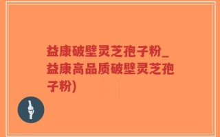 益康破壁灵芝孢子粉_益康高品质破壁灵芝孢子粉)