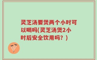 灵芝汤要煲两个小时可以喝吗(灵芝汤煲2小时后安全饮用吗？)