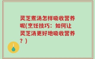 灵芝煮汤怎样吸收营养呢(烹饪技巧：如何让灵芝汤更好地吸收营养？)