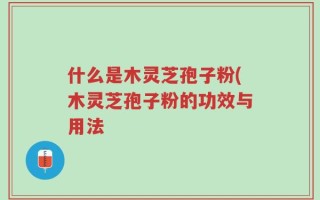 什么是木灵芝孢子粉(木灵芝孢子粉的功效与用法