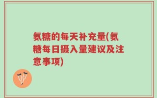 氨糖的每天补充量(氨糖每日摄入量建议及注意事项)