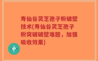 寿仙谷灵芝孢子粉破壁技术(寿仙谷灵芝孢子粉突破破壁难题，加强吸收效果)