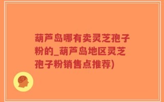 葫芦岛哪有卖灵芝孢子粉的_葫芦岛地区灵芝孢子粉销售点推荐)
