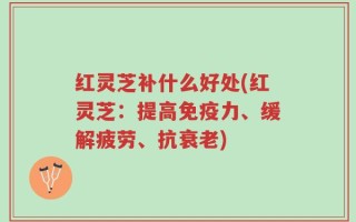 红灵芝补什么好处(红灵芝：提高免疫力、缓解疲劳、抗衰老)