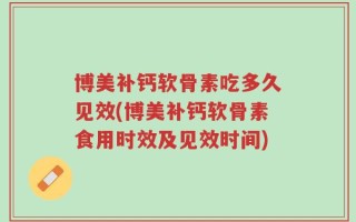 博美补钙软骨素吃多久见效(博美补钙软骨素食用时效及见效时间)