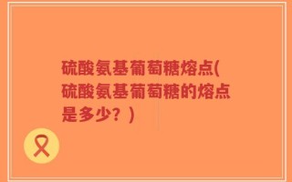 硫酸氨基葡萄糖熔点(硫酸氨基葡萄糖的熔点是多少？)