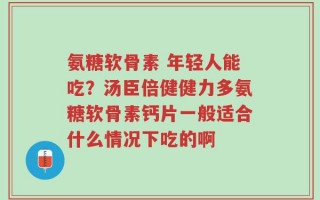 氨糖软骨素 年轻人能吃？汤臣倍健健力多氨糖软骨素钙片一般适合什么情况下吃的啊