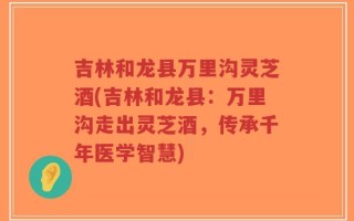 吉林和龙县万里沟灵芝酒(吉林和龙县：万里沟走出灵芝酒，传承千年医学智慧)