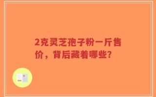 2克灵芝孢子粉一斤售价，背后藏着哪些？