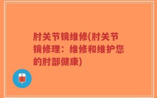 肘关节镜维修(肘关节镜修理：维修和维护您的肘部健康)