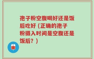 孢子粉空腹喝好还是饭后吃好 (正确的孢子粉摄入时间是空腹还是饭后？)