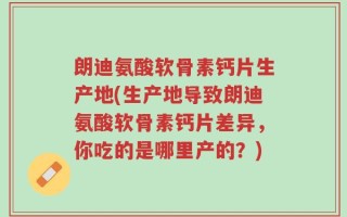 朗迪氨酸软骨素钙片生产地(生产地导致朗迪氨酸软骨素钙片差异，你吃的是哪里产的？)