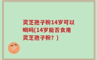 灵芝孢子粉14岁可以喝吗(14岁能否食用灵芝孢子粉？)