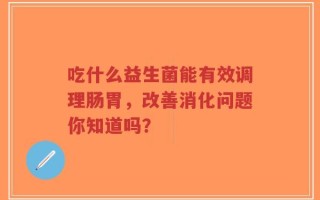 吃什么益生菌能有效调理肠胃，改善消化问题你知道吗？
