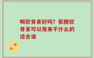 喝软骨素好吗？氨糖软骨素可以用来干什么的适合谁