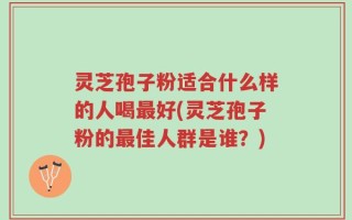 灵芝孢子粉适合什么样的人喝最好(灵芝孢子粉的最佳人群是谁？)