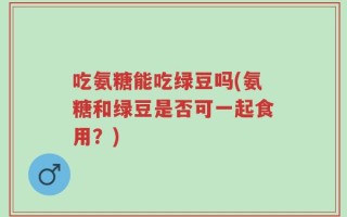 吃氨糖能吃绿豆吗(氨糖和绿豆是否可一起食用？)