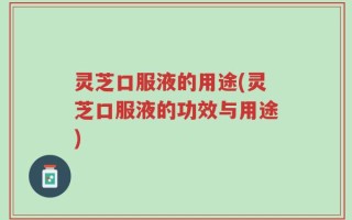 灵芝口服液的用途(灵芝口服液的功效与用途)