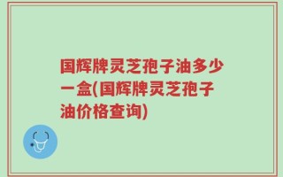 国辉牌灵芝孢子油多少一盒(国辉牌灵芝孢子油价格查询)