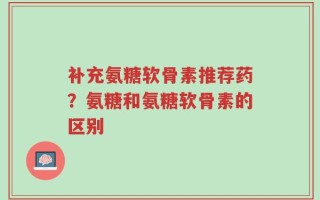 补充氨糖软骨素推荐药？氨糖和氨糖软骨素的区别