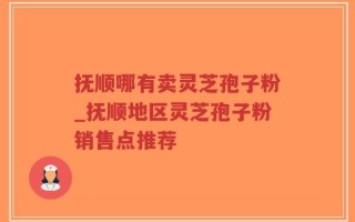 抚顺哪有卖灵芝孢子粉_抚顺地区灵芝孢子粉销售点推荐